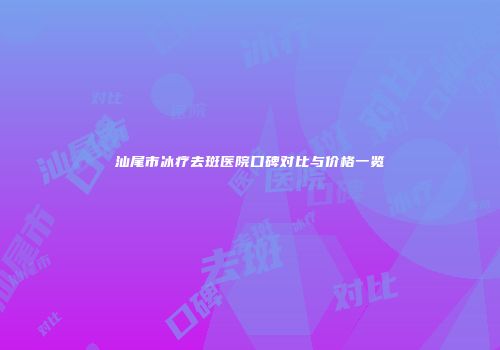 汕尾市冰疗去斑医院口碑对比与价格一览