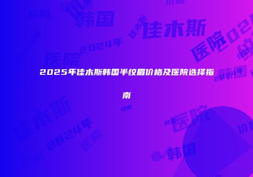 2025年佳木斯韩国半纹眉价格及医院选择指南