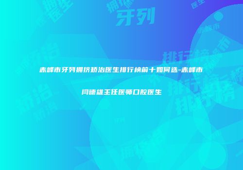 赤峰市牙列拥挤矫治医生排行榜前十如何选-赤峰市闫德雄主任医师口腔医生