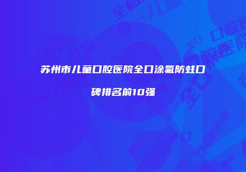 苏州市儿童口腔医院全口涂氟防蛀口碑排名前10强