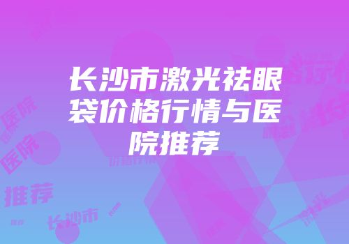 长沙市激光祛眼袋价格行情与医院推荐