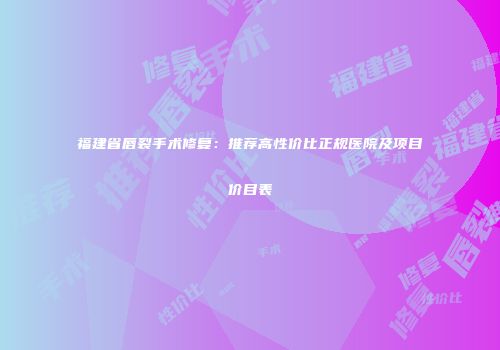 福建省唇裂手术修复：推荐高性价比正规医院及项目价目表