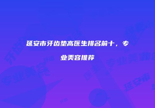延安市牙齿垫高医生排名前十，专业美容推荐