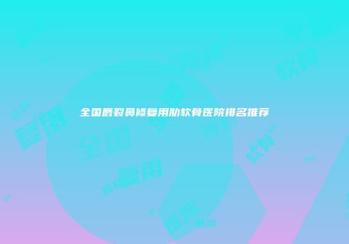 全国唇裂鼻修复用肋软骨医院排名推荐