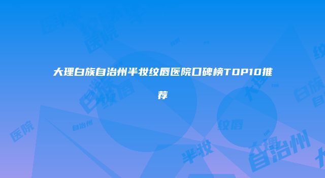 大理白族自治州半妆纹唇医院口碑榜TOP10推荐