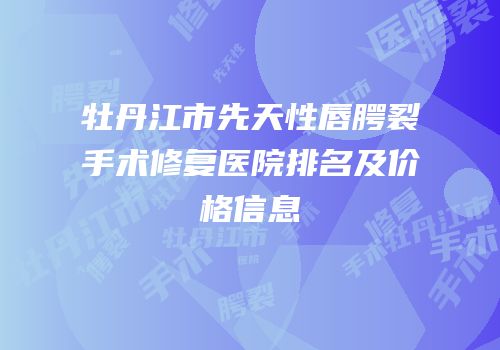 牡丹江市先天性唇腭裂手术修复医院排名及价格信息