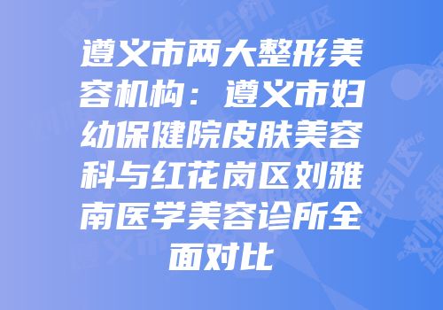 遵义市两大整形美容机构：遵义市妇幼保健院皮肤美容科与红花岗区刘雅南医学美容诊所全面对比