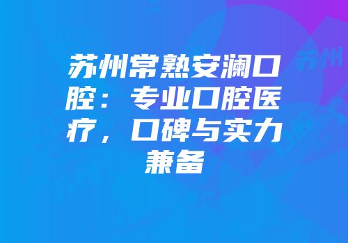 苏州常熟安澜口腔：专业口腔医疗，口碑与实力兼备