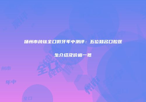 扬州市纯钛全口假牙年中测评：五位知名口腔医生介绍及价格一览