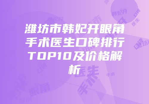 潍坊市韩妃开眼角手术医生口碑排行TOP10及价格解析