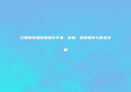 辽阳市玫瑰线雕提升手术：价格、医院推荐与医生详解