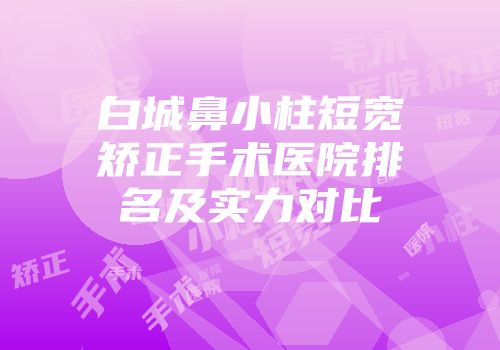 白城鼻小柱短宽矫正手术医院排名及实力对比