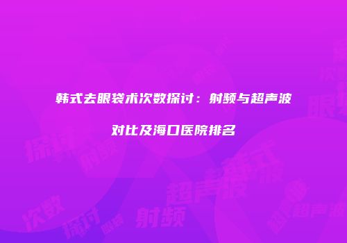 韩式去眼袋术次数探讨：射频与超声波对比及海口医院排名
