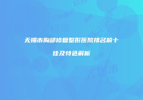 无锡市胸部修复整形医院排名前十佳及特色解析