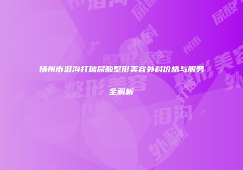 扬州市泪沟打玻尿酸整形美容外科价格与服务全解析