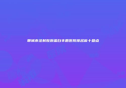 聊城市注射胶原蛋白丰唇医院排名前十盘点