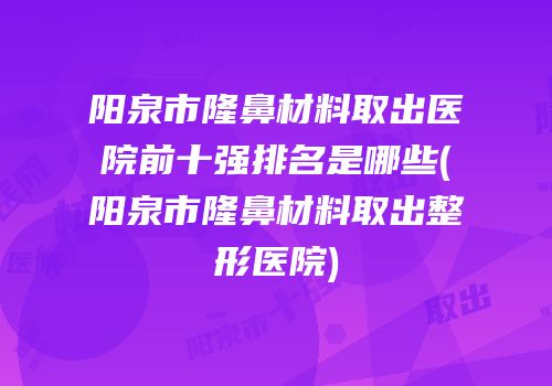阳泉市隆鼻材料取出医院前十强排名是哪些(阳泉市隆鼻材料取出整形医院)