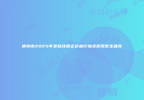 柳州市2025年发际线矫正价格行情及医院医生推荐