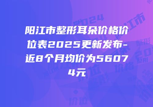 阳江市整形耳朵价格价位表2025更新发布-近8个月均价为56074元