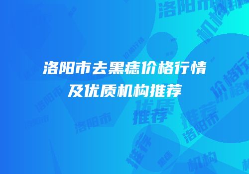 洛阳市去黑痣价格行情及优质机构推荐