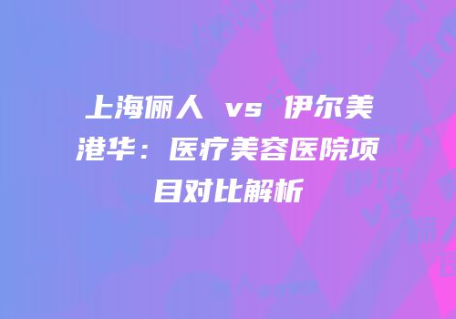 上海俪人 vs 伊尔美港华：医疗美容医院项目对比解析