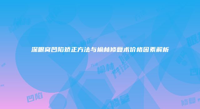 深眼窝凹陷矫正方法与榆林修复术价格因素解析