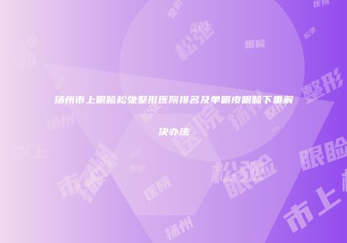 扬州市上眼睑松弛整形医院排名及单眼皮眼睑下垂解决办法