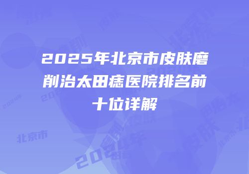 2025年北京市皮肤磨削治太田痣医院排名前十位详解
