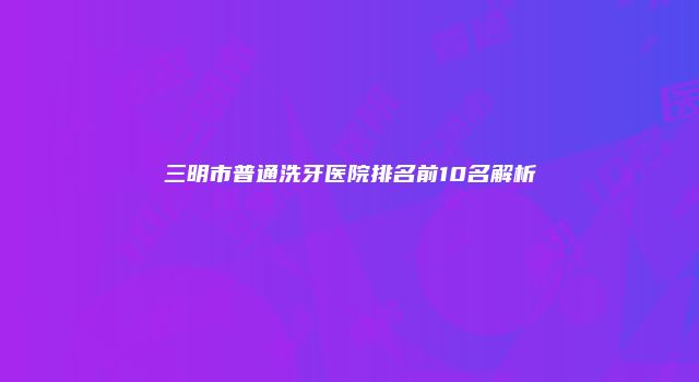 三明市普通洗牙医院排名前10名解析
