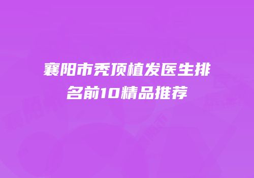 襄阳市秃顶植发医生排名前10精品推荐