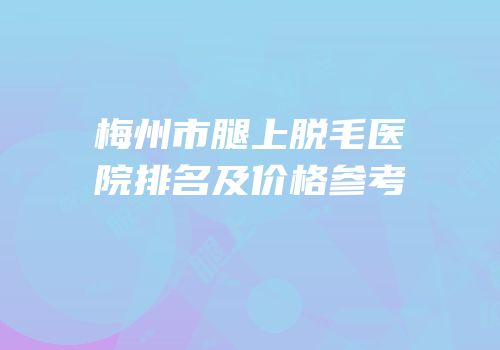 梅州市腿上脱毛医院排名及价格参考