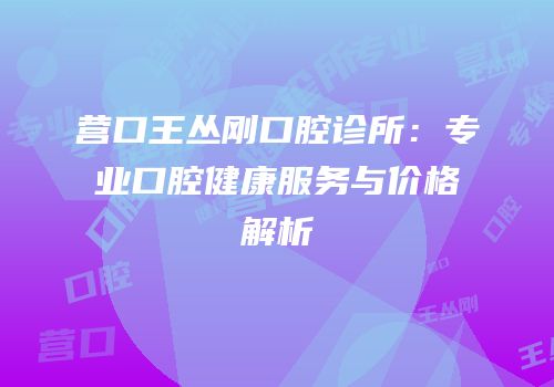 营口王丛刚口腔诊所：专业口腔健康服务与价格解析