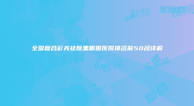 全国复合彩光祛除黑眼圈医院排名前50名详解