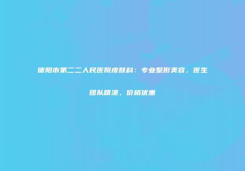 德阳市第二二人民医院皮肤科：专业整形美容，医生团队精湛，价格优惠