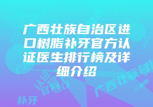 广西壮族自治区进口树脂补牙官方认证医生排行榜及详细介绍