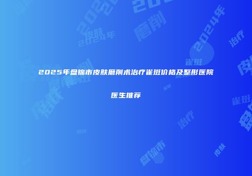 2025年盘锦市皮肤磨削术治疗雀斑价格及整形医院医生推荐