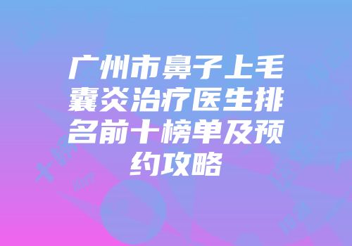 广州市鼻子上毛囊炎治疗医生排名前十榜单及预约攻略