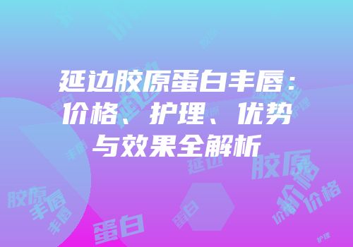 延边胶原蛋白丰唇：价格、护理、优势与效果全解析