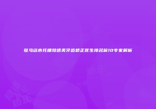 驻马店市托槽隐适美牙齿矫正医生排名前10专家解析
