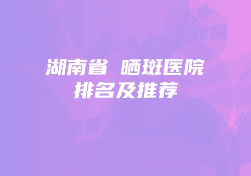 湖南省袪晒斑医院排名及推荐