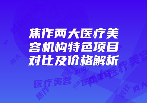 焦作两大医疗美容机构特色项目对比及价格解析