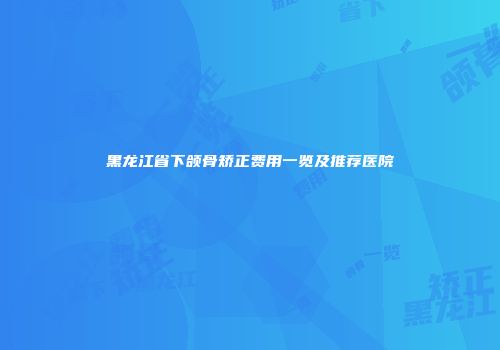黑龙江省下颌骨矫正费用一览及推荐医院