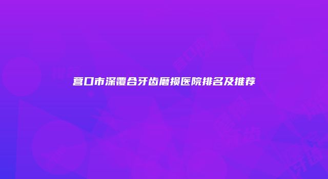 营口市深覆合牙齿磨损医院排名及推荐