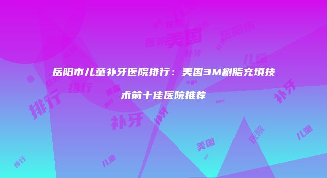 岳阳市儿童补牙医院排行：美国3M树脂充填技术前十佳医院推荐