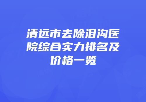 清远市去除泪沟医院综合实力排名及价格一览