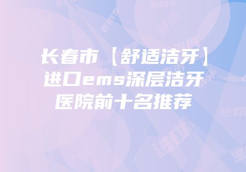 长春市【舒适洁牙】进口ems深层洁牙医院前十名推荐