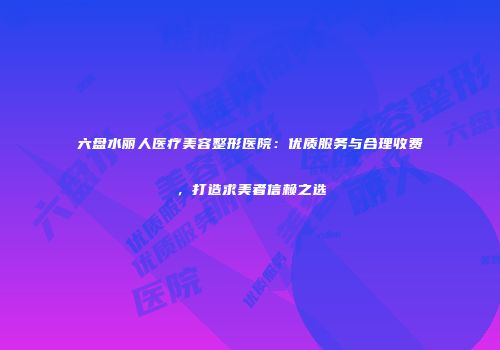 六盘水丽人医疗美容整形医院：优质服务与合理收费，打造求美者信赖之选