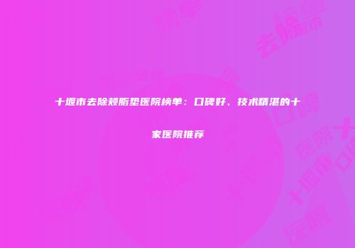 十堰市去除颊脂垫医院榜单：口碑好、技术精湛的十家医院推荐
