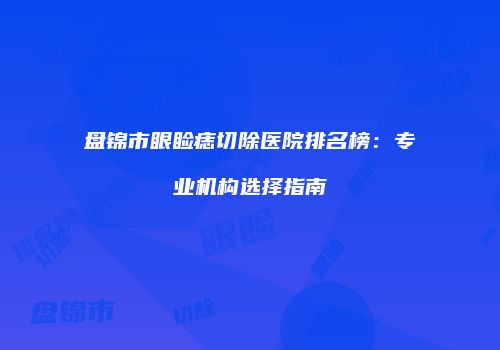 盘锦市眼睑痣切除医院排名榜：专业机构选择指南