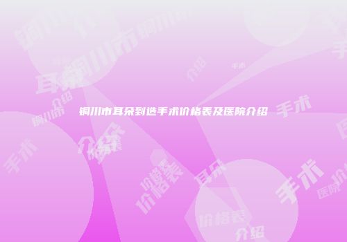 铜川市耳朵到造手术价格表及医院介绍